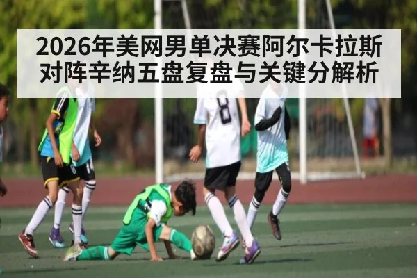 2026年美网男单决赛阿尔卡拉斯对阵辛纳五盘复盘与关键分解析