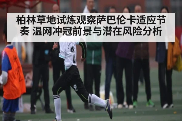 柏林草地试炼观察萨巴伦卡适应节奏 温网冲冠前景与潜在风险分析